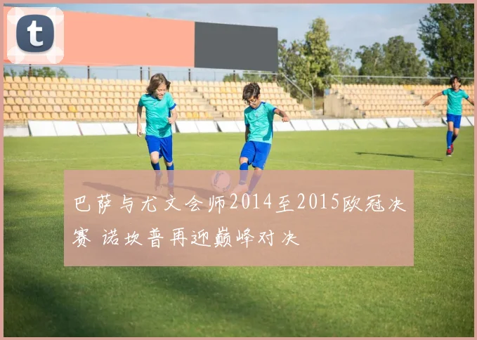 巴萨与尤文会师2014至2015欧冠决赛 诺坎普再迎巅峰对决