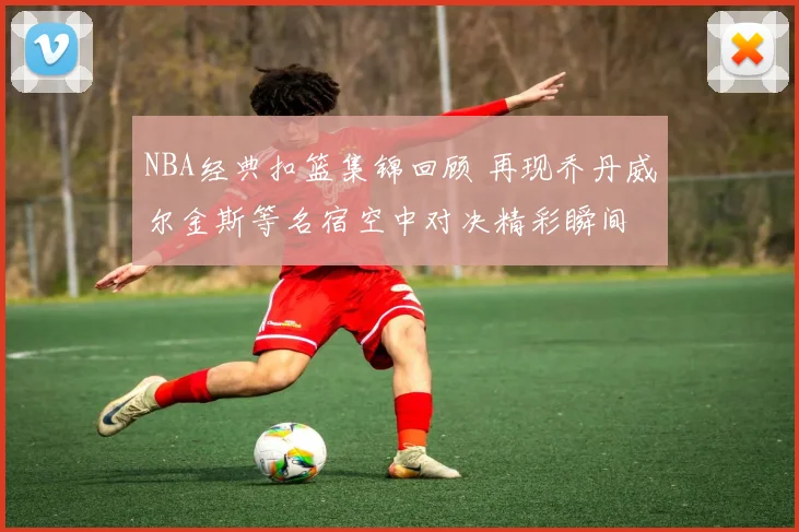 NBA经典扣篮集锦回顾 再现乔丹威尔金斯等名宿空中对决精彩瞬间