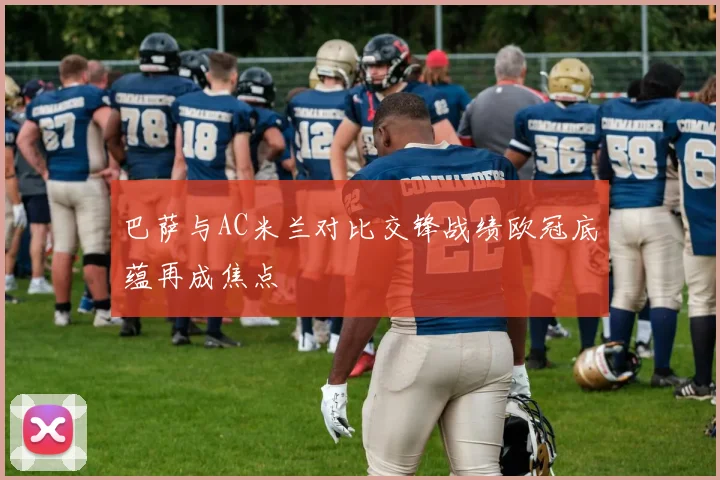 巴萨与AC米兰对比交锋战绩欧冠底蕴再成焦点